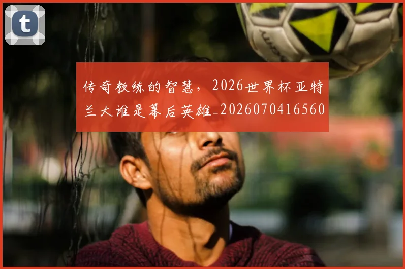 传奇教练的智慧,2026世界杯亚特兰大谁是幕后英雄_20260704165606