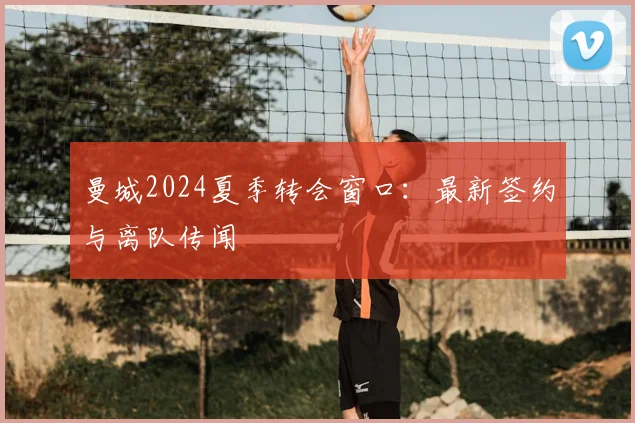 曼城2024夏季转会窗口：最新签约与离队传闻