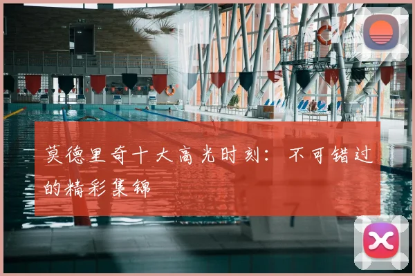莫德里奇十大高光时刻:不可错过的精彩集锦