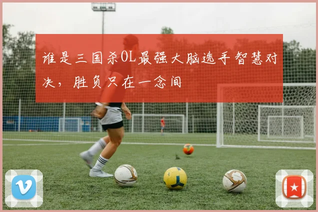 谁是三国杀OL最强大脑选手智慧对决,胜负只在一念间