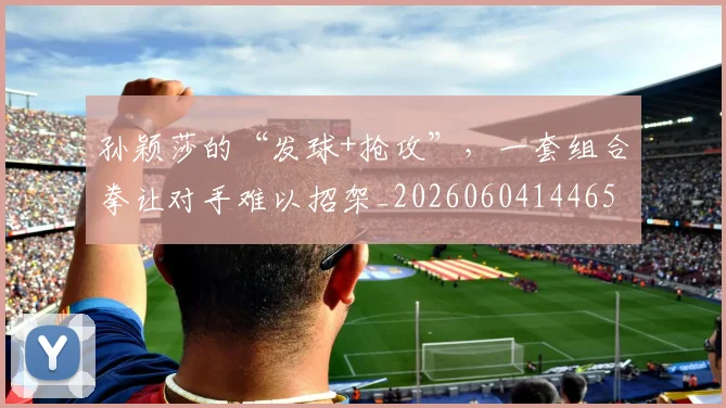 孙颖莎的“发球+抢攻”,一套组合拳让对手难以招架_20260604144659