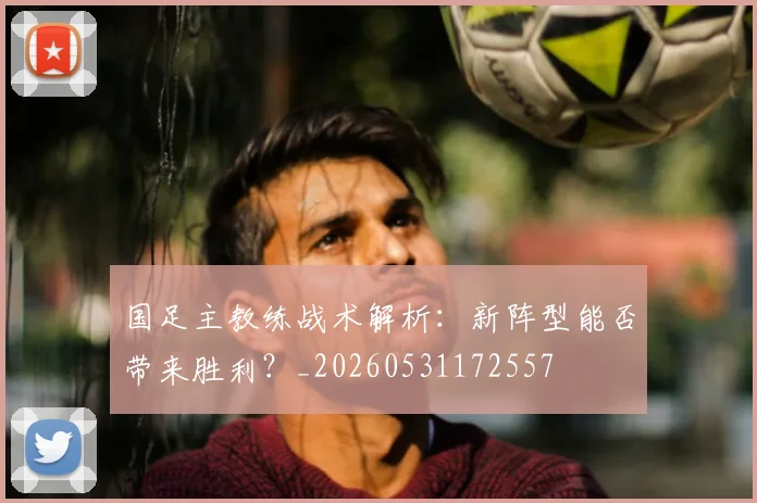 国足主教练战术解析：新阵型能否带来胜利？_20260531172557