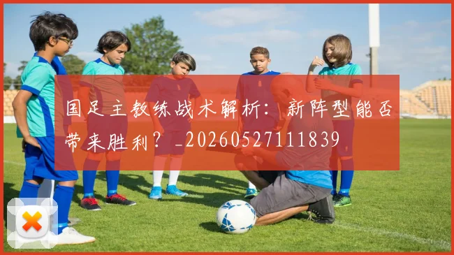 国足主教练战术解析:新阵型能否带来胜利?_20260527111839