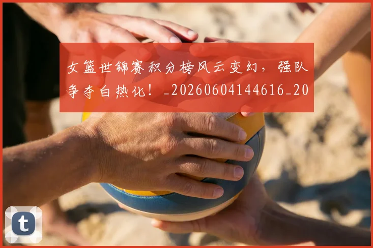 女篮世锦赛积分榜风云变幻，强队争夺白热化！_20260604144616_20260707022325