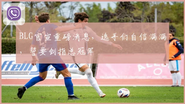 BLG官宣重磅消息，选手们自信满满，誓要剑指总冠军