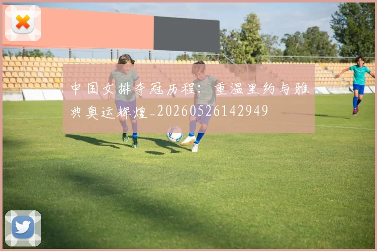 中国女排夺冠历程：重温里约与雅典奥运辉煌_20260526142949