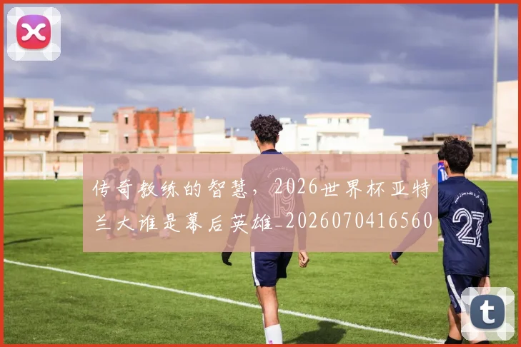 传奇教练的智慧,2026世界杯亚特兰大谁是幕后英雄_20260704165606