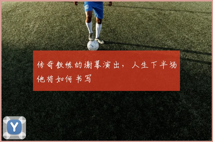 传奇教练的谢幕演出,人生下半场他将如何书写