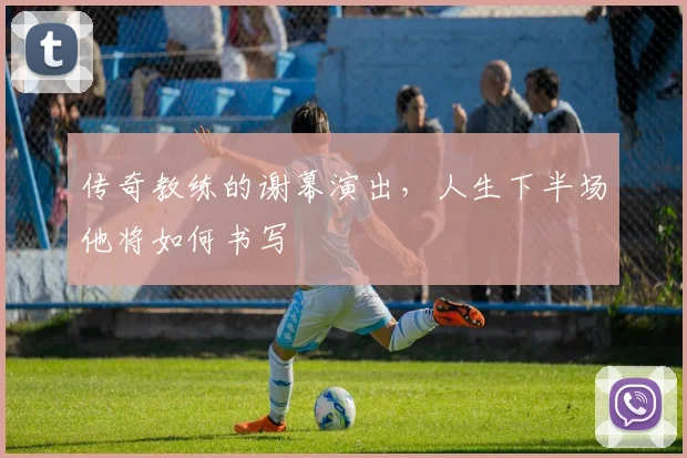 传奇教练的谢幕演出,人生下半场他将如何书写