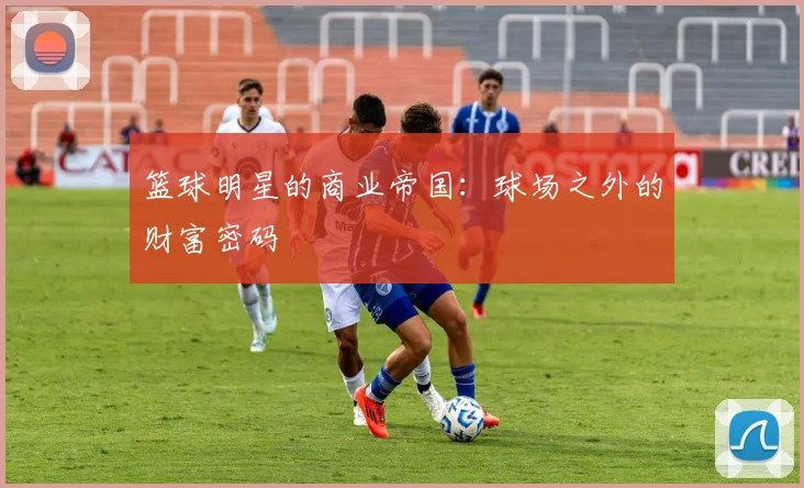 篮球明星的商业帝国:球场之外的财富密码