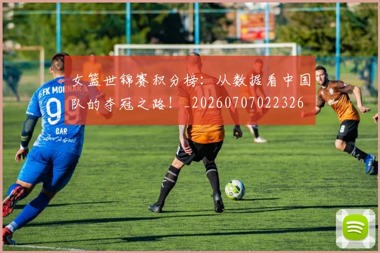 女篮世锦赛积分榜：从数据看中国队的夺冠之路！_20260707022326
