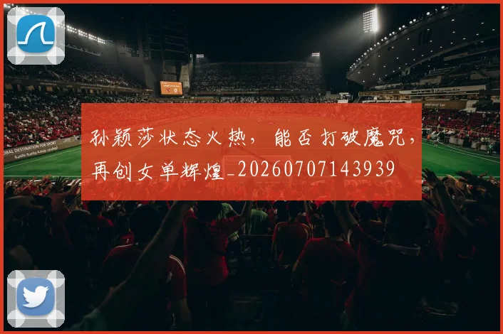 孙颖莎状态火热,能否打破魔咒,再创女单辉煌_20260707143939
