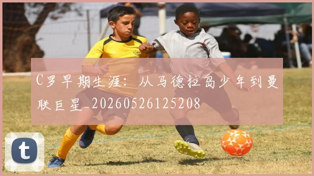 C罗早期生涯:从马德拉岛少年到曼联巨星_20260526125208