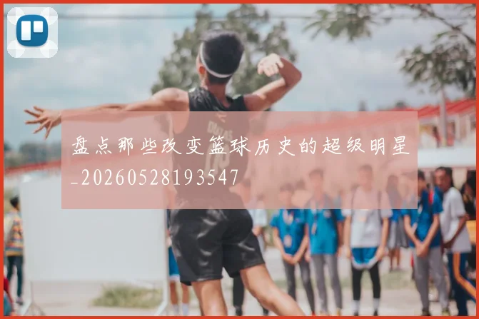 盘点那些改变篮球历史的超级明星_20260528193547