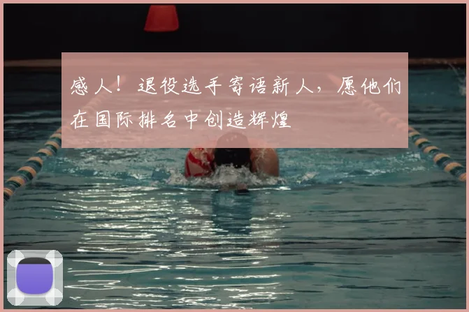 感人！退役选手寄语新人，愿他们在国际排名中创造辉煌