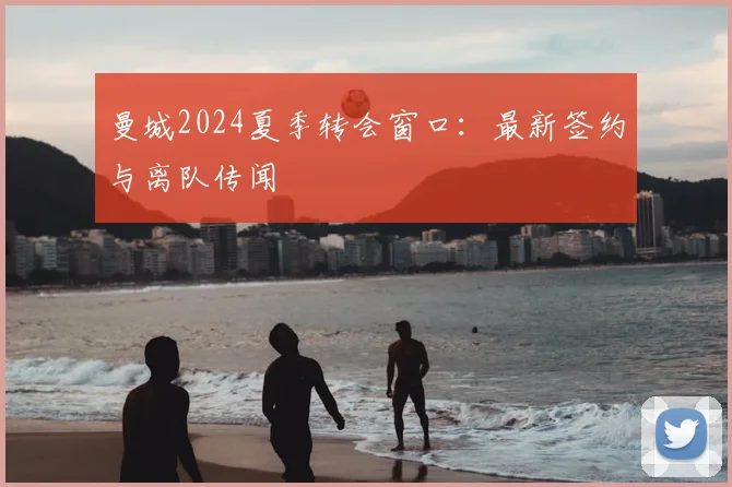 曼城2024夏季转会窗口：最新签约与离队传闻